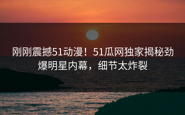 刚刚震撼51动漫！51瓜网独家揭秘劲爆明星内幕，细节太炸裂