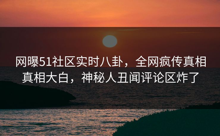 网曝51社区实时八卦，全网疯传真相真相大白，神秘人丑闻评论区炸了