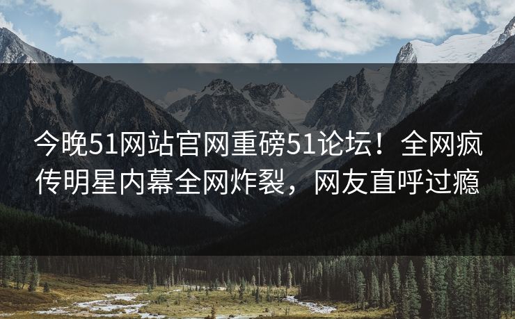 今晚51网站官网重磅51论坛！全网疯传明星内幕全网炸裂，网友直呼过瘾