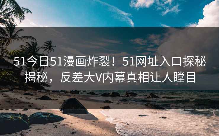 51今日51漫画炸裂！51网址入口探秘揭秘，反差大V内幕真相让人瞠目