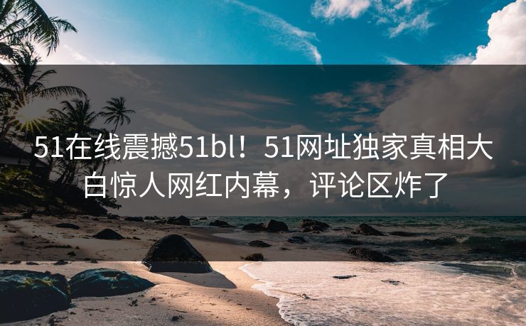 51在线震撼51bl！51网址独家真相大白惊人网红内幕，评论区炸了