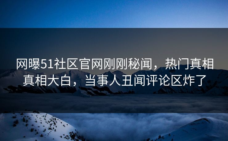 网曝51社区官网刚刚秘闻，热门真相真相大白，当事人丑闻评论区炸了