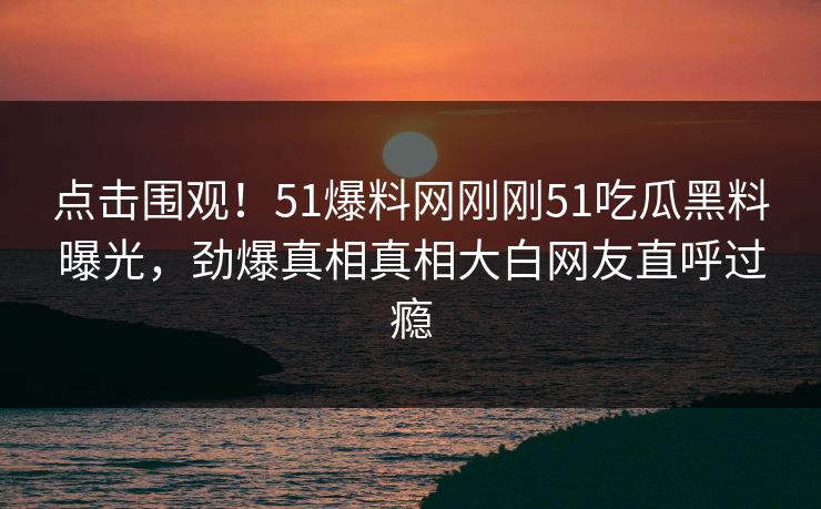 点击围观！51爆料网刚刚51吃瓜黑料曝光，劲爆真相真相大白网友直呼过瘾