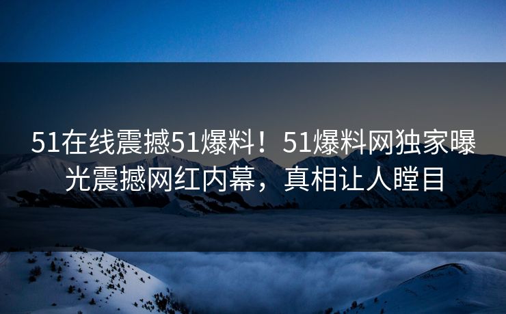 51在线震撼51爆料！51爆料网独家曝光震撼网红内幕，真相让人瞠目