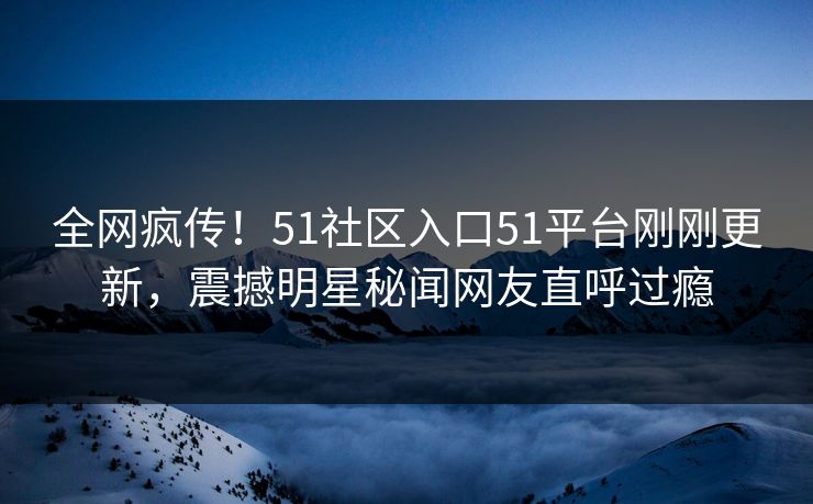 全网疯传！51社区入口51平台刚刚更新，震撼明星秘闻网友直呼过瘾