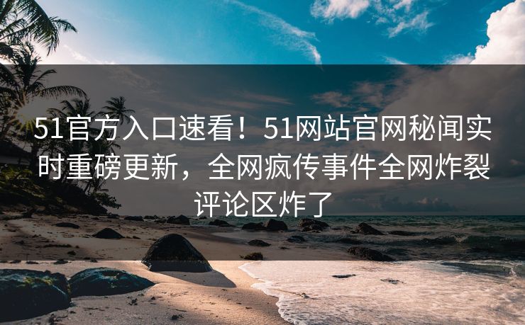 51官方入口速看！51网站官网秘闻实时重磅更新，全网疯传事件全网炸裂评论区炸了