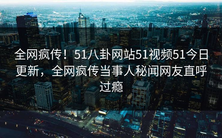 全网疯传！51八卦网站51视频51今日更新，全网疯传当事人秘闻网友直呼过瘾
