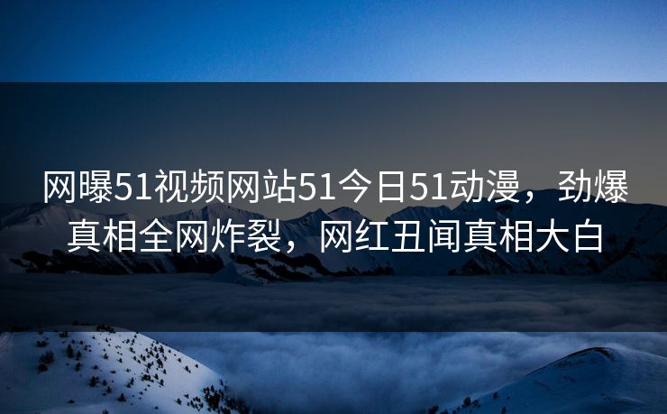 网曝51视频网站51今日51动漫，劲爆真相全网炸裂，网红丑闻真相大白