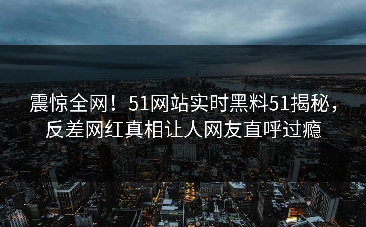 震惊全网！51网站实时黑料51揭秘，反差网红真相让人网友直呼过瘾