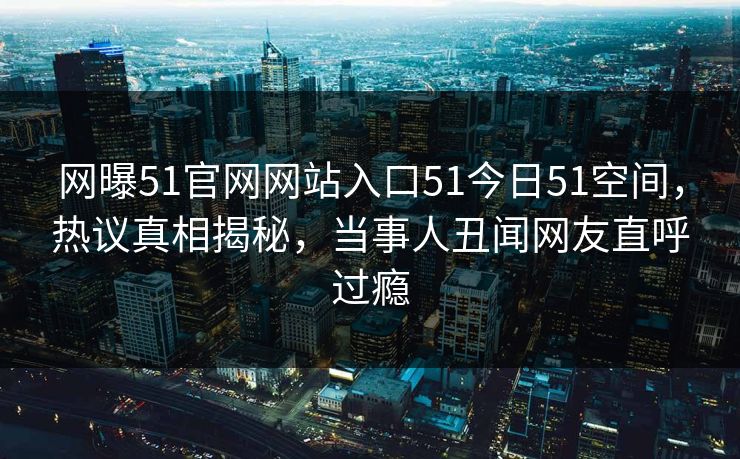 网曝51官网网站入口51今日51空间，热议真相揭秘，当事人丑闻网友直呼过瘾