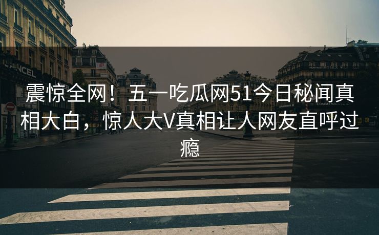 震惊全网！五一吃瓜网51今日秘闻真相大白，惊人大V真相让人网友直呼过瘾