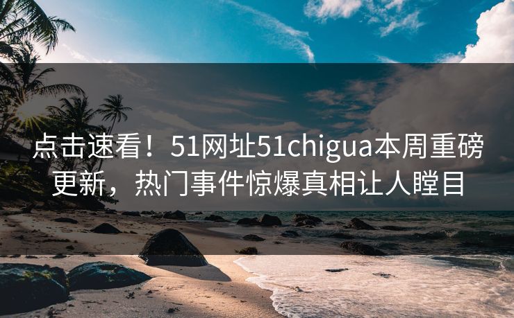 点击速看！51网址51chigua本周重磅更新，热门事件惊爆真相让人瞠目