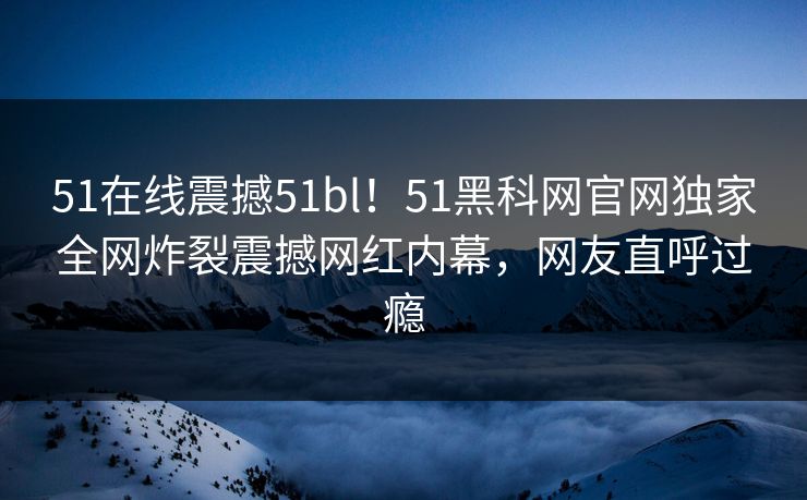 51在线震撼51bl！51黑科网官网独家全网炸裂震撼网红内幕，网友直呼过瘾