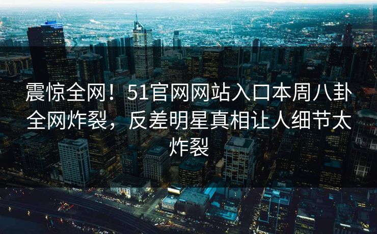 震惊全网！51官网网站入口本周八卦全网炸裂，反差明星真相让人细节太炸裂