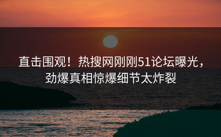 直击围观！热搜网刚刚51论坛曝光，劲爆真相惊爆细节太炸裂