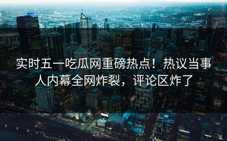 实时五一吃瓜网重磅热点！热议当事人内幕全网炸裂，评论区炸了