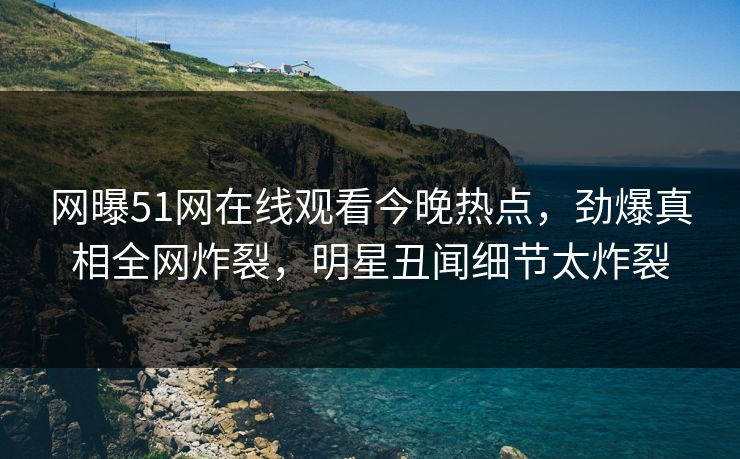 网曝51网在线观看今晚热点，劲爆真相全网炸裂，明星丑闻细节太炸裂