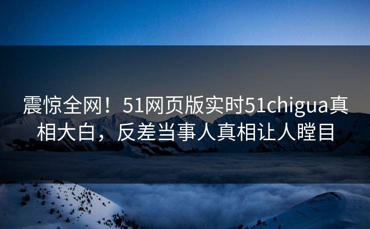 震惊全网！51网页版实时51chigua真相大白，反差当事人真相让人瞠目
