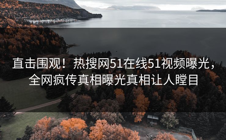直击围观！热搜网51在线51视频曝光，全网疯传真相曝光真相让人瞠目