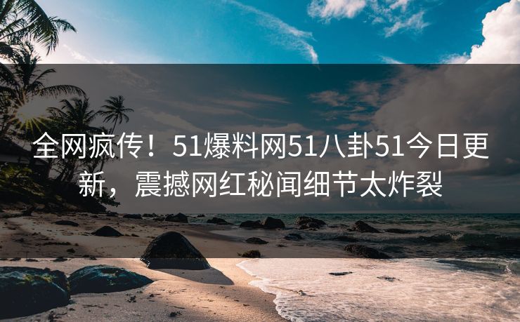 全网疯传！51爆料网51八卦51今日更新，震撼网红秘闻细节太炸裂