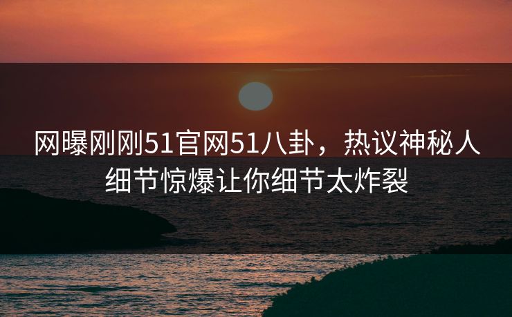 网曝刚刚51官网51八卦，热议神秘人细节惊爆让你细节太炸裂