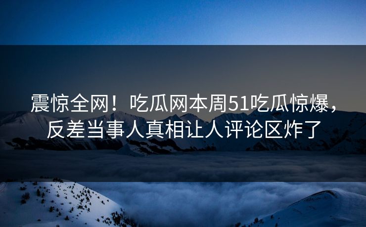 震惊全网！吃瓜网本周51吃瓜惊爆，反差当事人真相让人评论区炸了