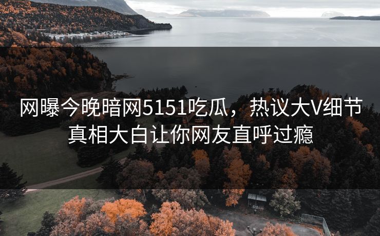 网曝今晚暗网5151吃瓜，热议大V细节真相大白让你网友直呼过瘾