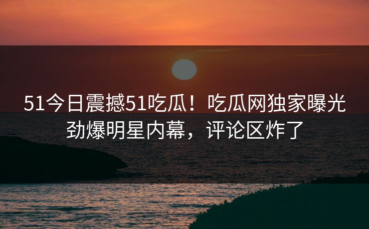 51今日震撼51吃瓜！吃瓜网独家曝光劲爆明星内幕，评论区炸了