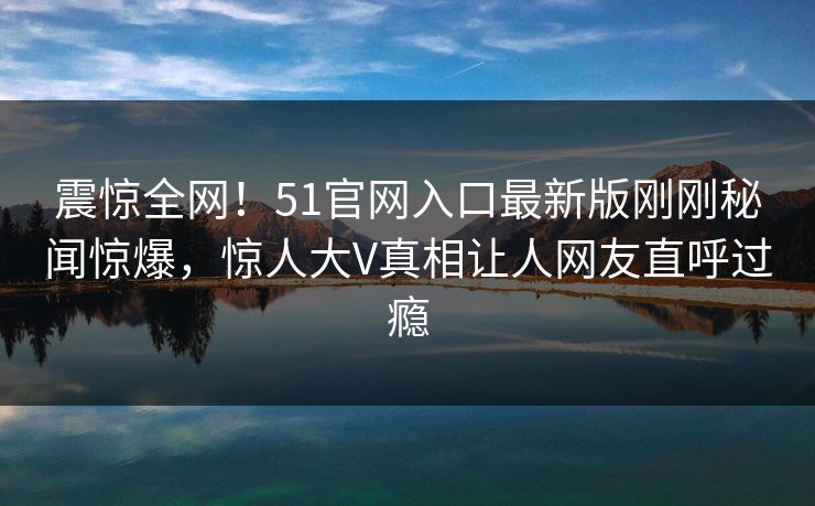 震惊全网！51官网入口最新版刚刚秘闻惊爆，惊人大V真相让人网友直呼过瘾