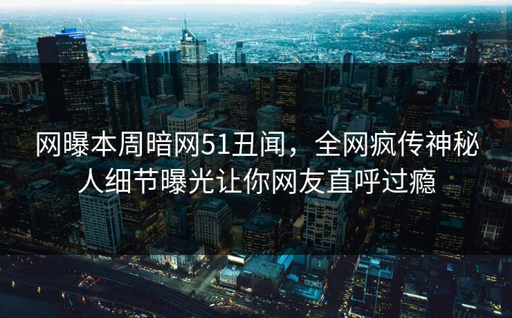 网曝本周暗网51丑闻，全网疯传神秘人细节曝光让你网友直呼过瘾