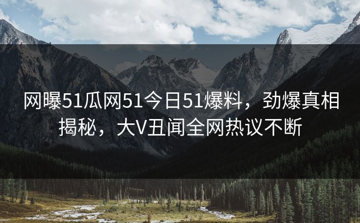 网曝51瓜网51今日51爆料，劲爆真相揭秘，大V丑闻全网热议不断