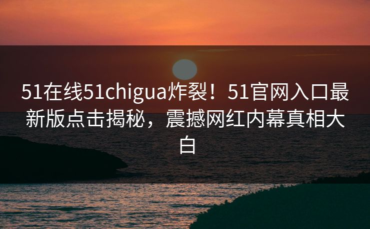 51在线51chigua炸裂！51官网入口最新版点击揭秘，震撼网红内幕真相大白