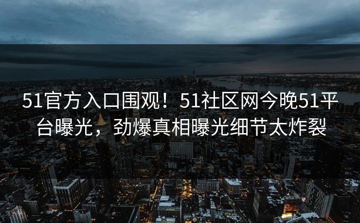 51官方入口围观！51社区网今晚51平台曝光，劲爆真相曝光细节太炸裂