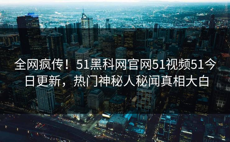 全网疯传！51黑科网官网51视频51今日更新，热门神秘人秘闻真相大白
