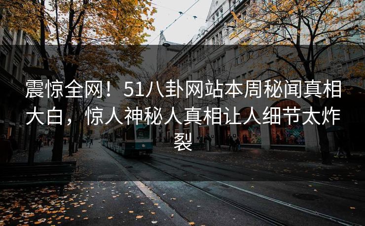 震惊全网！51八卦网站本周秘闻真相大白，惊人神秘人真相让人细节太炸裂