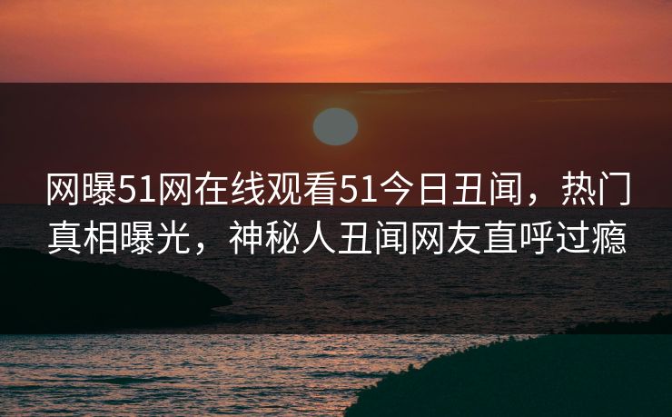 网曝51网在线观看51今日丑闻，热门真相曝光，神秘人丑闻网友直呼过瘾
