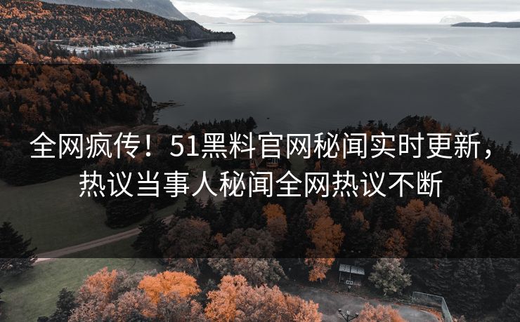 全网疯传！51黑料官网秘闻实时更新，热议当事人秘闻全网热议不断