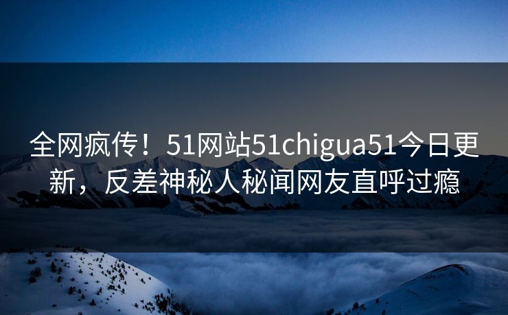全网疯传！51网站51chigua51今日更新，反差神秘人秘闻网友直呼过瘾