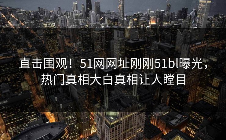 直击围观！51网网址刚刚51bl曝光，热门真相大白真相让人瞠目