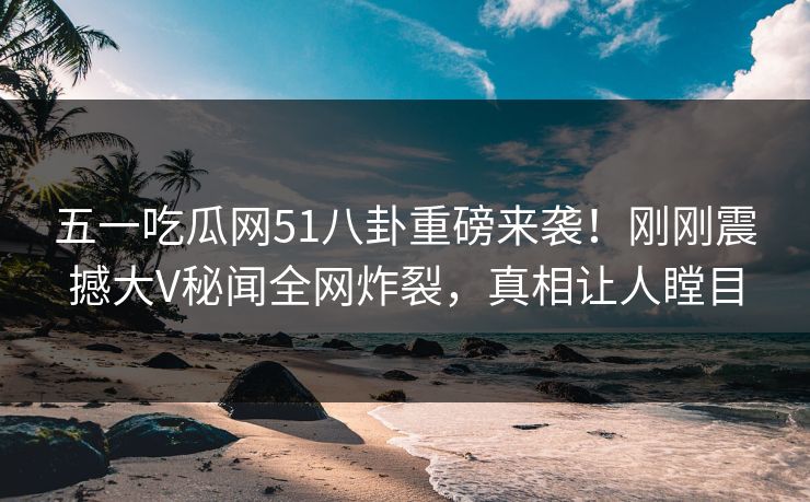 五一吃瓜网51八卦重磅来袭！刚刚震撼大V秘闻全网炸裂，真相让人瞠目