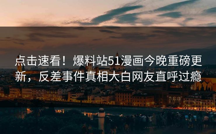点击速看！爆料站51漫画今晚重磅更新，反差事件真相大白网友直呼过瘾