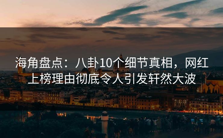 海角盘点：八卦10个细节真相，网红上榜理由彻底令人引发轩然大波