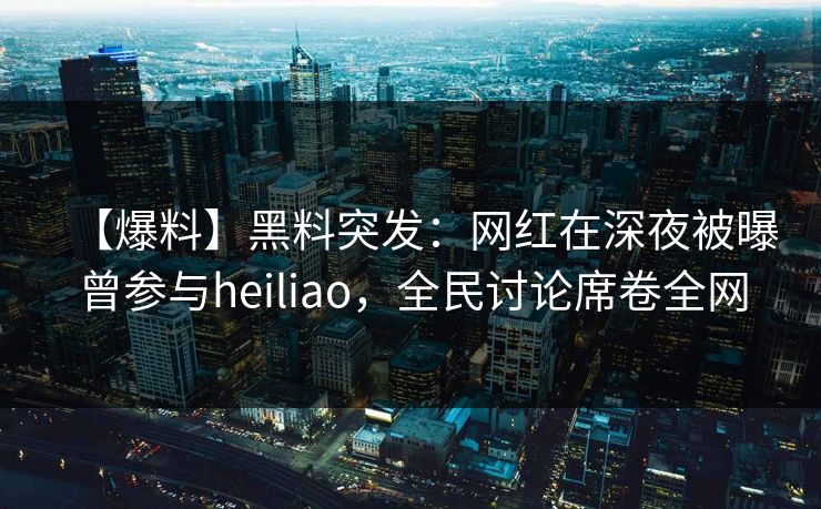 【爆料】黑料突发：网红在深夜被曝曾参与heiliao，全民讨论席卷全网