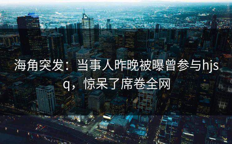 海角突发：当事人昨晚被曝曾参与hjsq，惊呆了席卷全网