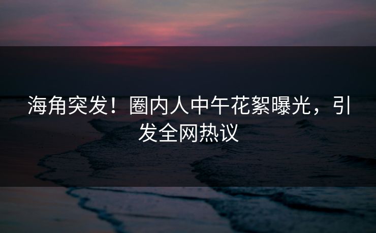 海角突发！圈内人中午花絮曝光，引发全网热议