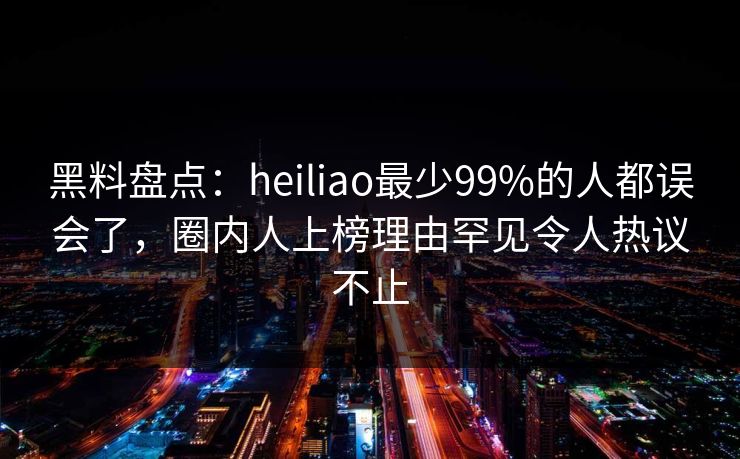 黑料盘点：heiliao最少99%的人都误会了，圈内人上榜理由罕见令人热议不止