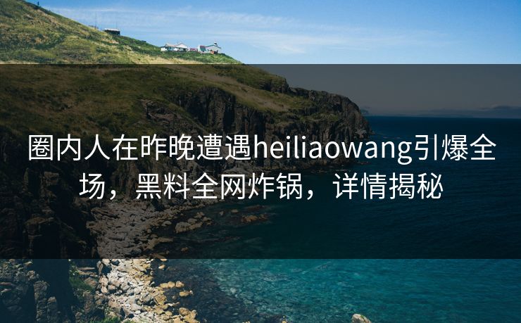 圈内人在昨晚遭遇heiliaowang引爆全场，黑料全网炸锅，详情揭秘
