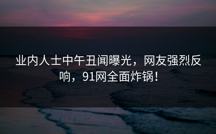 业内人士中午丑闻曝光，网友强烈反响，91网全面炸锅！