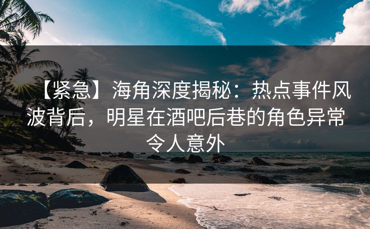 【紧急】海角深度揭秘：热点事件风波背后，明星在酒吧后巷的角色异常令人意外