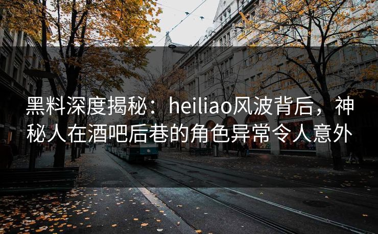 黑料深度揭秘：heiliao风波背后，神秘人在酒吧后巷的角色异常令人意外